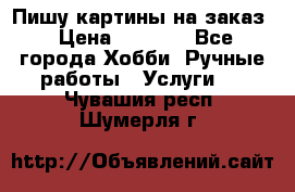 Пишу картины на заказ › Цена ­ 6 000 - Все города Хобби. Ручные работы » Услуги   . Чувашия респ.,Шумерля г.